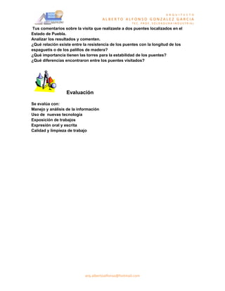 A R Q U I T E C T O
                                      ALBERTO ALFONSO GONZALEZ GARCIA
                                                     TEC. PROF. SOLDADURA INDUSTRIAL
Tus comentarios sobre la visita que realizaste a dos puentes localizados en el
Estado de Puebla.
Analizar los resultados y comenten.
¿Qué relación existe entre la resistencia de los puentes con la longitud de los
espaguetis o de los palillos de madera?
¿Qué importancia tienen las torres para la estabilidad de los puentes?
¿Qué diferencias encontraron entre los puentes visitados?




                  Evaluación

Se evalúa con:
Manejo y análisis de la información
Uso de nuevas tecnología
Exposición de trabajos
Expresión oral y escrita
Calidad y limpieza de trabajo




                            arq.albertoalfonso@hotmail.com
 