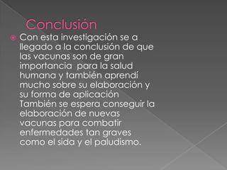    Con esta investigación se a
    llegado a la conclusión de que
    las vacunas son de gran
    importancia para la salud
    humana y también aprendí
    mucho sobre su elaboración y
    su forma de aplicación
    También se espera conseguir la
    elaboración de nuevas
    vacunas para combatir
    enfermedades tan graves
    como el sida y el paludismo.
 