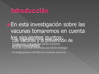  En esta investigación sobre las
 vacunas tomaremos en cuenta
 los siguientes puntos: de
  Las vacunas y la prevención
  Producción y seguridad de las vacunas
  enfermedades
  Nuevas vacunas obtenidas por biotecnología
  Investigaciones científicas y nuevas vacunas
 