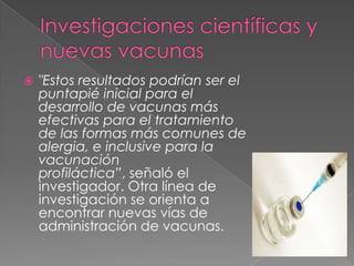    "Estos resultados podrían ser el
    puntapié inicial para el
    desarrollo de vacunas más
    efectivas para el tratamiento
    de las formas más comunes de
    alergia, e inclusive para la
    vacunación
    profiláctica”, señaló el
    investigador. Otra línea de
    investigación se orienta a
    encontrar nuevas vías de
    administración de vacunas.
 