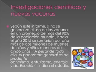    Según este informe, si no se
    generaliza el uso de las vacunas
    en un promedio de más del 90%
    de la población mundial, hacia
    el año 2015 se sumarían por año
    más de dos millones de muertes
    de niños y niñas menores de
    cinco años. “A pesar de todo
    ello, el panorama general es de
    prudente
    optimismo, entusiasmo, energía
    y dedicación”, indica el estudio.
 