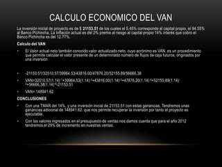 CALCULO ECONOMICO DEL VAN
La inversión inicial de proyecto es de $ 21153.51 de los cuales el 5.45% corresponde al capital propio, el 94.55%
al Banco Pichincha. La Inflación actual es del 2% premio al riesgo al capital propio 14% interés que cobro el
Banco Pichincha es del 12.77%.
Calculo del VAN
•    El Valor actual neto también conocido valor actualizado neto, cuyo acrónimo es VAN, es un procedimiento
     que permite calcular el valor presente de un determinado número de flujos de caja futuros, originados por
     una inversión


•    -21153.51/32510,57/39964,53/43816,00/47876,20/52155,89/56666,38
•    VAN=32510,57(1.14) -1+39964,53(1.14) -2+43816,00(1.14) -3+47876,20(1.14) -4+52155,89(1.14) -
     5 +56666,38(1.14) -6-21153.51

•    VAN= 148941.62
CONCLUSIONES
•    Con una TMAR del 14%, y una inversión inicial de 21153,51 con estas ganancias. Tendremos unas
     ganancias adicional de 148941.62. que nos permite recuperar la inversión por tanto el proyecto es
     ejecutable.
•    Con los valores ingresados en el presupuesto de ventas nos damos cuenta que para el año 2012
     tendremos el 29% de incremento en nuestras ventas.
 