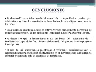 • Se desarrolló cada taller desde el campo de la capacidad expresiva para
evidenciar y obtener los resultados en la evolución de la inteligencia corporal en
los niños.

• Cada resultado cuantificable que se obtuvo, verifico el incremento porcentual de
la inteligencia corporal en los niños de la Institución Educativa Distrital Tabora.

• Se determinó que la herramienta usada en busca del incremento de la
Inteligencia Corporal fue fructífera en el desarrollo del proceso de este proyecto
investigativo.

• El uso de las herramientas planteadas directamente relacionadas con la
capacidad expresiva incidieron positivamente en el incremente de la inteligencia
corporal evidenciado esto en el análisis de resultados.
 