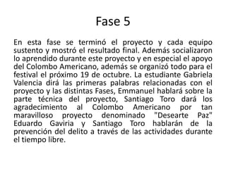 Fase 5
En esta fase se terminó el proyecto y cada equipo
sustento y mostró el resultado final. Además socializaron
lo aprendido durante este proyecto y en especial el apoyo
del Colombo Americano, además se organizó todo para el
festival el próximo 19 de octubre. La estudiante Gabriela
Valencia dirá las primeras palabras relacionadas con el
proyecto y las distintas Fases, Emmanuel hablará sobre la
parte técnica del proyecto, Santiago Toro dará los
agradecimiento al Colombo Americano por tan
maravilloso proyecto denominado "Desearte Paz"
Eduardo Gaviria y Santiago Toro hablarán de la
prevención del delito a través de las actividades durante
el tiempo libre.
 