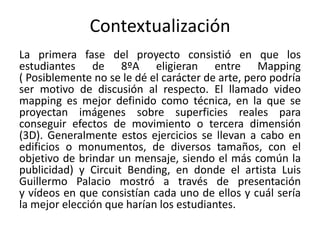Contextualización
La primera fase del proyecto consistió en que los
estudiantes de 8ºA eligieran entre Mapping
( Posiblemente no se le dé el carácter de arte, pero podría
ser motivo de discusión al respecto. El llamado video
mapping es mejor definido como técnica, en la que se
proyectan imágenes sobre superficies reales para
conseguir efectos de movimiento o tercera dimensión
(3D). Generalmente estos ejercicios se llevan a cabo en
edificios o monumentos, de diversos tamaños, con el
objetivo de brindar un mensaje, siendo el más común la
publicidad) y Circuit Bending, en donde el artista Luis
Guillermo Palacio mostró a través de presentación
y vídeos en que consistían cada uno de ellos y cuál sería
la mejor elección que harían los estudiantes.
 