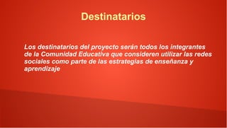 Destinatarios

Los destinatarios del proyecto serán todos los integrantes
de la Comunidad Educativa que consideren utilizar las redes
sociales como parte de las estrategias de enseñanza y
aprendizaje
 