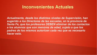 Inconvenientes Actuales

Actualmente, desde los distintos niveles de Supervisión, han
sugerido a los Directores de las escuelas, en la provincia de
Santa Fe, que los profesores DEBEN eliminar de los contactos
a los alumnos que son menores de edad, sujeto a que los
padres de los mismos autoricen cada vez que es necesario
hacer esto.
 