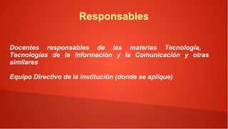 Responsables

Docentes responsables de las materias Tecnología,
Tecnologías de la Información y la Comunicación y otras
similares

Equipo Directivo de la Institución (donde se aplique)
 