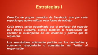 Estrategias I

Creación de grupos cerrados de Facebook, uno por cada
espacio que quiera utilizar esta forma de trabajo.

Cada grupo serán coordinado por el profesor del espacio
que desee utilizarlo, siendo también el responsable de
aprobar la suscripción de los alumnos y padres que lo
requieran.

Los suscriptores solamente podrán ver los contenidos y
solamente responderán o consultarán via Twitter al
responsable.
 