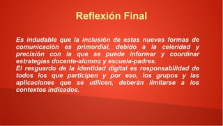 Reflexión Final

Es indudable que la inclusión de estas nuevas formas de
comunicación es primordial, debido a la celeridad y
precisión con la que se puede informar y coordinar
estrategias docente-alumno y escuela-padres.
El resguardo de la identidad digital es responsabilidad de
todos los que participen y por eso, los grupos y las
aplicaciones que se utilicen, deberán limitarse a los
contextos indicados.
 