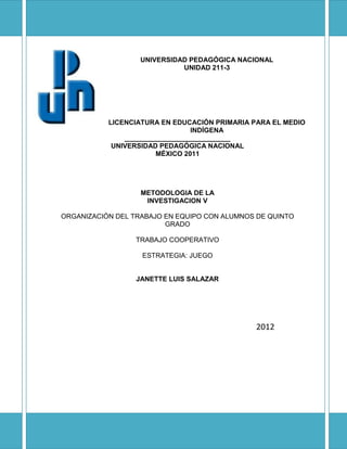 UNIVERSIDAD PEDAGÓGICA NACIONAL
                             UNIDAD 211-3




           LICENCIATURA EN EDUCACIÓN PRIMARIA PARA EL MEDIO
                                INDÍGENA
               ____________________________
            UNIVERSIDAD PEDAGÓGICA NACIONAL
                       MÉXICO 2011




                   METODOLOGIA DE LA
                    INVESTIGACION V

ORGANIZACIÓN DEL TRABAJO EN EQUIPO CON ALUMNOS DE QUINTO
                         GRADO

                  TRABAJO COOPERATIVO

                   ESTRATEGIA: JUEGO


                  JANETTE LUIS SALAZAR




                                               2012
 