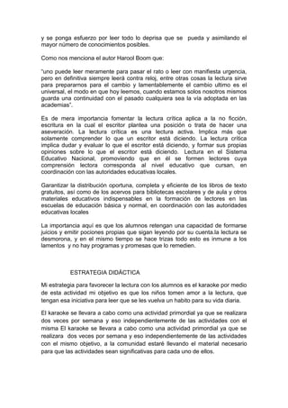 y se ponga esfuerzo por leer todo lo deprisa que se pueda y asimilando el
mayor número de conocimientos posibles.

Como nos menciona el autor Harool Boom que:

“uno puede leer meramente para pasar el rato o leer con manifiesta urgencia,
pero en definitiva siempre leerá contra reloj, entre otras cosas la lectura sirve
para prepararnos para el cambio y lamentablemente el cambio ultimo es el
universal, el modo en que hoy leemos, cuando estamos solos nosotros mismos
guarda una continuidad con el pasado cualquiera sea la vía adoptada en las
academias”.

Es de mera importancia fomentar la lectura crítica aplica a la no ficción,
escritura en la cual el escritor plantea una posición o trata de hacer una
aseveración. La lectura crítica es una lectura activa. Implica más que
solamente comprender lo que un escritor está diciendo. La lectura crítica
implica dudar y evaluar lo que el escritor está diciendo, y formar sus propias
opiniones sobre lo que el escritor está diciendo. Lectura en el Sistema
Educativo Nacional, promoviendo que en él se formen lectores cuya
comprensión lectora corresponda al nivel educativo que cursan, en
coordinación con las autoridades educativas locales.

Garantizar la distribución oportuna, completa y eficiente de los libros de texto
gratuitos, así como de los acervos para bibliotecas escolares y de aula y otros
materiales educativos indispensables en la formación de lectores en las
escuelas de educación básica y normal, en coordinación con las autoridades
educativas locales

La importancia aquí es que los alumnos retengan una capacidad de formarse
juicios y emitir pociones propias que sigan leyendo por su cuenta.la lectura se
desmorona, y en el mismo tiempo se hace trizas todo esto es inmune a los
lamentos y no hay programas y promesas que lo remedien.



           ESTRATEGIA DIDÁCTICA

Mi estrategia para favorecer la lectura con los alumnos es el karaoke por medio
de esta actividad mi objetivo es que los niños tomen amor a la lectura, que
tengan esa iniciativa para leer que se les vuelva un habito para su vida diaria.

El karaoke se llevara a cabo como una actividad primordial ya que se realizara
dos veces por semana y eso independientemente de las actividades con el
misma El karaoke se llevara a cabo como una actividad primordial ya que se
realizara dos veces por semana y eso independientemente de las actividades
con el mismo objetivo, a la comunidad estaré llevando el material necesario
para que las actividades sean significativas para cada uno de ellos.
 