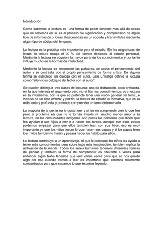 Introducción

Como sabemos la lectura es una forma de poder conocer mas allá de cosas
que no sabemos en si es el proceso de significación y comprensión de algún
tipo de información o ideas almacenadas en un soporte y transmitidas mediante
algún tipo de código del lenguaje.

La lectura es la práctica más importante para el estudio. En las asignaturas de
letras, la lectura ocupa el 90 % del tiempo dedicado al estudio personal.
Mediante la lectura se adquiere la mayor parte de los conocimientos y por tanto
influye mucho en la formación intelectual.

Mediante la lectura se reconocen las palabras, se capta el pensamiento del
autor y se contrasta con el propio pensamiento de forma crítica. De alguna
forma se establece un diálogo con el autor. Laín Entralgo definió la lectura
como "silencioso coloquio del lector con el autor".

Se pueden distinguir tres clases de lecturas: una de distracción, poco profunda,
en la que interesa el argumento pero no el fijar los conocimientos; otra lectura
es la informativa, con la que se pretende tener una visión general del tema, e
incluso de un libro entero; y por fin, la lectura de estudio o formativa, que es la
más lenta y profunda y pretende comprender un tema determinado.

La mayoría de la gente no le gusta leer y si lee no comprende bien lo que lee
pero el problema es que no le toman interés ni mucho menos amor a la
lectura, en las comunidades indígenas son pocas las personas que dicen que
les ayudan a sus hijos a leer o a hacer sus tareas, aunque con esos pocos
podemos empezar para que ellos también lean con sus hijos, eso es muy
importante ya que los niños imitan lo que hacen sus papas y si los papas leen
los niños también lo harán y pasara hacer un habito para ellos.

La lectura contribuye a un aprendizaje, el que lo practique los niños les ayuda a
tener más conocimientos pero sobre todo más imaginación, también implica la
activación de la mente. Todos los seres humanos tenemos diferentes formas
de pensar y también la forma de comprender es diferente a veces para
entender algún texto tenemos que leer varias veces para que se nos quede
algo por eso cuando vamos a leer es importante que estemos realmente
concentrados para que sepamos lo que estamos leyendo.
 
