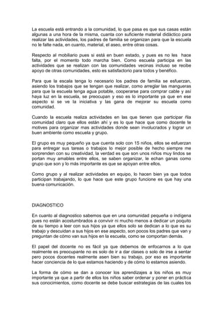 La escuela está entrando a la comunidad, lo que pasa es que sus casas están
algunas a una hora de la misma, cuanta con suficiente material didáctico para
realizar las actividades, los padres de familia se organizan para que la escuela
no le falte nada, en cuanto, material, el aseo, entre otras cosas.

Respecto al mobiliario pues si está en buen estado, y pues es no les hace
falta, por el momento todo marcha bien. Como escuela participa en las
actividades que se realizan con las comunidades vecinas incluso se recibe
apoyo de otras comunidades, esto es satisfactorio para todos y benéfico.

Para que la escala tenga lo necesario los padres de familia se esfuerzan,
asiendo los trabajos que se tengan que realizar, como arreglar las mangueras
para que la escuela tenga agua potable, cooperarse para comprar cable y así
haya luz en la escuela, se preocupan y eso es lo importante ya que en ese
aspecto si se ve la iniciativa y las gana de mejorar su escuela como
comunidad.

Cuando la escuela realiza actividades en las que tienen que participar ñla
comunidad claro que ellos están ahí y es lo que hace que como docente te
motives para organizar mas actividades donde sean involucrados y lograr un
buen ambiente como escuela y grupo.

El grupo es muy pequeño ya que cuenta solo con 15 niños, ellos se esfuerzan
para entregar sus tareas o trabajos lo mejor posible de hecho siempre me
sorprenden con su creatividad, la verdad es que son unos niños muy lindos se
portan muy amables entre ellos, se saben organizar, le echan ganas como
grupo que son y lo más importante es que se apoyan entre ellos.

Como grupo y al realizar actividades en equipo, lo hacen bien ya que todos
participan trabajando, lo que hace que este grupo funcione es que hay una
buena comunicación.



DIAGNOSTICO

En cuanto al diagnostico sabemos que en una comunidad pequeña o indígena
pues no están acostumbrados a convivir ni mucho menos a dedicar un poquito
de su tiempo a leer con sus hijos ya que ellos solo se dedican a lo que es su
trabajo y descuidan a sus hijos en ese aspecto, son pocos los padres que van y
preguntan de cómo van sus hijos en la escuela, como se comportan demás.

El papel del docente no es fácil ya que debemos de enfocarnos a lo que
realmente es preocupante no es solo de ir a dar clases o solo de irse a sentar
pero pocos docentes realmente asen bien su trabajo, por eso es importante
hacer conciencia de lo que estamos haciendo y de cómo lo estamos asiendo.

La forma de cómo se dan a conocer los aprendizajes a los niños es muy
importante ya que a partir de ellos los niños saber ordenar y poner en práctica
sus conocimientos, como docente se debe buscar estrategias de las cuales los
 