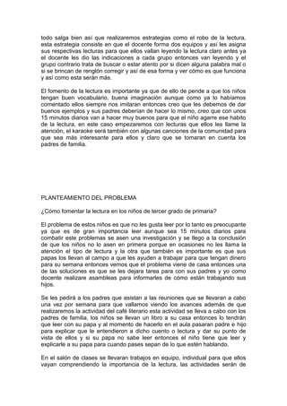 todo salga bien así que realizaremos estrategias como el robo de la lectura,
esta estrategia consiste en que el docente forma dos equipos y así les asigna
sus respectivas lecturas para que ellos vallan leyendo la lectura claro antes ya
el docente les dio las indicaciones a cada grupo entonces van leyendo y el
grupo contrario trata de buscar o estar atento por si dicen alguna palabra mal o
si se brincan de renglón corregir y así de esa forma y ver cómo es que funciona
y así como esta serán más.

El fomento de la lectura es importante ya que de ello de pende a que los niños
tengan buen vocabulario, buena imaginación aunque como ya lo habíamos
comentado ellos siempre nos imitaran entonces creo que les debemos de dar
buenos ejemplos y sus padres deberían de hacer lo mismo, creo que con unos
15 minutos diarios van a hacer muy buenos para que el niño agarre ese habito
de la lectura, en este caso empezaremos con lecturas que ellos les llame la
atención, el karaoke será también con algunas canciones de la comunidad para
que sea más interesante para ellos y claro que se tomaran en cuenta los
padres de familia.




PLANTEAMIENTO DEL PROBLEMA

¿Cómo fomentar la lectura en los niños de tercer grado de primaria?

El problema de estos niños es que no les gusta leer por lo tanto es preocupante
ya que es de gran importancia leer aunque sea 15 minutos diarios para
combatir este problemas se asen una investigación y se llego a la conclusión
de que los niños no lo asen en primera porque en ocasiones no les llama la
atención el tipo de lectura y la otra que también es importante es que sus
papas los llevan al campo a que les ayuden a trabajar para que tengan dinero
para su semana entonces vemos que el problema viene de casa entonces una
de las soluciones es que se les dejara tarea para con sus padres y yo como
docente realizare asambleas para informarles de cómo están trabajando sus
hijos.

Se les pedirá a los padres que asistan a las reuniones que se llevaran a cabo
una vez por semana para que vallamos viendo los avances además de que
realizaremos la actividad del café literario esta actividad se lleva a cabo con los
padres de familia, los niños se llevan un libro a su casa entonces lo tendrán
que leer con su papa y al momento de hacerlo en el aula pasaran padre e hijo
para explicar que le entendieron a dicho cuento o lectura y dar su punto de
vista de ellos y si su papa no sabe leer entonces el niño tiene que leer y
explicarle a su papa para cuando pases sepan de lo que estén hablando.

En el salón de clases se llevaran trabajos en equipo, individual para que ellos
vayan comprendiendo la importancia de la lectura, las actividades serán de
 