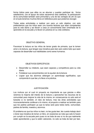 forma lúdica para que ellos no se aburran y puedan participar de forma
satisfactoria, con el apoyo de todos sacaremos esto adelante, la participación
de la comunidad también será primordial y una de las ventajas de ahí es que
en el aula tenemos muchos libros en biblioteca para que podamos escoger.

Todas estas actividades a realizar son para un solo objetivo, con esto
pretendemos que los niños sean uno buenos lectores que sean competentes
para la vida diaria y así lleven a casa un conocimiento bien cimentado de lo
aprendido en la escuela y lo lleven en práctica en su vida cotidiana.




               OBJETIVO GENERAL

Favorecer la lectura en los niños de tercer grado de primaria, que le tomen
amor a la lectura, que tengan esa iniciativa para leer pero sobre todo que sean
capaces de desarrollar sus habilidades como seres humanos.




              OBJETIVOS ESPECÍFICOS

      Desarrollar su intelecto, que sean capaces y competitivos para su vida
      diaria.
      Fortalecer sus conocimientos con la ayudan de la lectura
      Lograr que los alumnos obtengan un aprendizaje significativo, que
      comprenda lo que lee y lo lleve a la práctica.




                        JUSTIFICACIÓN

Los motivos por el cual mi proyecto es importante es que gracias a ellos
veremos la mejoría del interés de la lectura y aprovechar los recursos de la
comunidad para mejorar la vida de la misma, en consecuencia no solo será el
karaoke si no también, el robo de lectura, mas las otras actividades que
inconscientemente conllevan a lo mismo, el proyecto a realizar es también para
que los padres participen ya que la tarea será para todos tanto, comunidad,
padres de familia, maestra y alumnos.

El problema es que los niños no leen, no les gusta leer, les cuesta trabajo decir
o tener esa iniciativa de tomar un libro, en ocasiones se nota que solo lo hacen
por cumplir en la escuela pero pues no se trata de eso si no de que realmente
están aprendiendo y que lo estén valorando, no solo se trata de leer por leer,
 