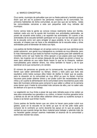 a) MARCO CONCEPTUAL

Cruz santa, municipio de pahuatlan que por su fiesta patronal y también porque
dicen que ahí así le pusieron las personas mayores de la comunidad, los
primeros habitantes de dicha comunidad, es por eso que así se llama, todas
las comunidades cercanas a esta son pequeñas está muy retirada del
municipio.

Como vemos toda la gente se conoce incluso realmente todos son familia,
realizan cada uno con la ayuda del municipio sus actividades patronales, se
ponen de acuerdo entre todos y se reparten las actividades. En cuanto a las
actividades de la escuela también participan en lo que son las faenas por parte
de la escuela como son para arreglar el agua potable, la luz, el aseo de la
escuela, el chapeo que se hace a los alrededores de la escuela estas y otras
actividades para el bienestar de todos sus hijos.

Los padres de familia trabajan en el campo como lo que son sus siembras para
poder sobrevivir, son gente muy trabajadora su contexto es muy diferente, pero
lo más interesante es que todos le hachan muchas ganas para salir adelante es
increíble como ver que hasta los niños apoyan a sus papas para que tengan
dinero, las mujeres van al campo después de que llegan se ponen a hacer su
aseo pero además en sus ratos libres hacen lo que es la chaquira, realizan
manualidades para obtener dinero, los niños también lo hacen y de lo que
siembran es lo que consumen y lo venden.

El número de personas es grande por lo consecuente, los padres de familia
tienen que saber administrar su tiempo, dinero y todo para que todo sea
equitativo entre todos aunque ellos tratan de darles lo mejor que se pueda,
pero la situación en la comunidad es muy difícil ya que no tienen muchos
recursos para poder obtener dinero y así poder cubrir las necesidades de los
niños y en cuanto la alimentación de la comunidad como recordamos pues esta
lejos del municipio entonces para comprar lo que vallan a utilizar en la semana
pues tienen que ir hasta la comunidad más cercana de ella y así no salen solo
se dedican a lo que es su trabajo.

La vegetación es muy linda a pesar de que esta retirada pues si los visitan ya
sea para comprarles sus ganados o su cultivo, si tienen muchos ganados toros
y demás es de ahí de donde ellos obtienen dinero para su sustento aunque a
veces si se tienen que limitar mucho.

Como padres de familia tienen que ver cómo le hacen para poder cubrir sus
gastos, pues en la escuela no es tanto ya que no se les pide nada para
comprar de lo contrario yo como docente les apoyo en lo que se pueda, la
verdad es que cuando tengo les llevo material para trabajar y además trato de
no hacerles gastar porque usamos materiales al alcance de la comunidad y
sobre todo reciclar las cosas.
 