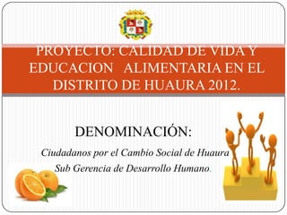 PROYECTO: CALIDAD DE VIDA Y
EDUCACION ALIMENTARIA EN EL
   DISTRITO DE HUAURA 2012.


        DENOMINACIÓN:
 Ciudadanos por el Cambio Social de Huaura
    Sub Gerencia de Desarrollo Humano.
 