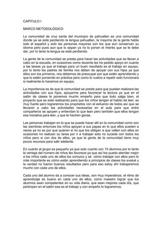 CAPITULO I

MARCO METODOLÓGICO

La comunidad de cruz santa del municipio de pahuatlan es una comunidad
donde ya se está perdiendo la lengua pahuatlan, la mayoría de la gente habla
solo el español y solo las personas mayores son los que aun conservan su
idioma pero pues aun que lo sepan ya no lo ponen el interés que se le debe
dar, por lo tanto la lengua se está perdiendo.

La gente de la comunidad se presta para hacer las actividades que se llevan a
cabo en la escuela, en ocasiones como docente les he pedido apoyo en cuanto
a las tareas ya que el trabajo para un buen resultado es el trabajo en equipo,
por lo tanto los padres de familia nos deben de apoyar con sus hijos ya que
ellos son los primeros, nos debemos de preocupar por que estén aprendiendo y
que lo estén poniendo en práctica pero como lo vuelvo a repetir esto funcionara
si realmente lo hacemos en equipo.

La importancia es de que la comunidad se preste para que puedan realizara las
actividades con sus hijos, apoyarme para favorecer la lectura ya que en el
salón de clases le ponemos mucho empeño para que todo salga bien, el
proyecto que se está realizando para que los niños tengan el habito de leer, es
muy fuerte pero lograremos los propósitos con el esfuerzo de todos así que se
llevaran a cabo las actividades necesarias en el aula para que entre
compañeros se apoyen y entiendan lo que lean pero también que ellos tengan
esa iniciativa para leer, y que le hachen ganas.

Las personas trabajan en lo que se puede hacer allí en la comunidad como son
las siembras entonces los niños apoyan a sus papas en lo que ellos pueden a
veces ya no es por que quieran si no que los obligan a que vallan con ellos en
ocasiones no realizan su tarea por ir a trabajar esto no sucede con todos los
niños pero si con dos de ellos, ya que la gente de la comunidad tiene muy
pocos recursos para salir adelante.

En cuanto al grupo es pequeño ya que solo cuento con 15 alumnos por lo tanto
la ventaja del número de niños les favorece ya que así los puedo atender mejor
a los niños cada uno de ellos los conozco y sé cómo trabajar con ellos pero lo
más importante es cómo están aprendiendo a principios de clases los evalué y
la verdad no fueron buenos resultados pero para eso estoy ahí trabajaremos
mucho con cada uno de ellos.

Cada uno del alumno da a conocer sus ideas, son muy imperativos, el ritmo de
aprendizaje es bueno en cada uno de ellos, como maestro lograr que los
alumnos sean competentes en su vida diaria, que sean mejores cada día, que
participen en el salón ese es el trabajo y con empeño lo lograremos.
 