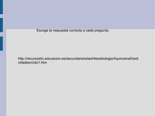 Escoge la respuesta correcta a cada pregunta.




http://recursostic.educacion.es/secundaria/edad/4esobiologia/4quincena5/acti
vidades/ciclo1.htm
 