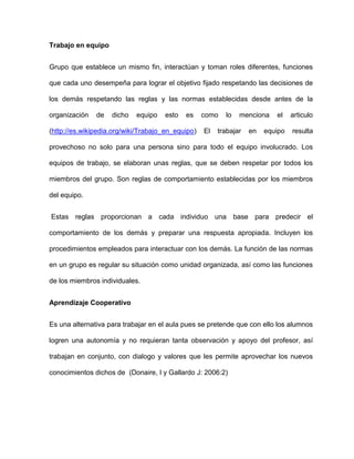 Trabajo en equipo


Grupo que establece un mismo fin, interactúan y toman roles diferentes, funciones

que cada uno desempeña para lograr el objetivo fijado respetando las decisiones de

los demás respetando las reglas y las normas establecidas desde antes de la

organización   de   dicho   equipo   esto   es     como   lo   menciona    el    articulo

(http://es.wikipedia.org/wiki/Trabajo_en_equipo)   El   trabajar   en   equipo   resulta

provechoso no solo para una persona sino para todo el equipo involucrado. Los

equipos de trabajo, se elaboran unas reglas, que se deben respetar por todos los

miembros del grupo. Son reglas de comportamiento establecidas por los miembros

del equipo.


Estas reglas proporcionan a cada individuo una base para predecir el

comportamiento de los demás y preparar una respuesta apropiada. Incluyen los

procedimientos empleados para interactuar con los demás. La función de las normas

en un grupo es regular su situación como unidad organizada, así como las funciones

de los miembros individuales.


Aprendizaje Cooperativo


Es una alternativa para trabajar en el aula pues se pretende que con ello los alumnos

logren una autonomía y no requieran tanta observación y apoyo del profesor, así

trabajan en conjunto, con dialogo y valores que les permite aprovechar los nuevos

conocimientos dichos de (Donaire, I y Gallardo J: 2006:2)
 