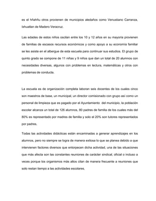 es el hñahñu otros provienen de municipios aledaños como Venustiano Carranza,

Ixhuatlan de Madero Veracruz.


Las edades de estos niños oscilan entre los 10 y 12 años en su mayoría provienen

de familias de escasos recursos económicos y como apoyo a su economía familiar

se les asiste en el albergue de esta escuela para continuar sus estudios. El grupo de

quinto grado se compone de 11 niñas y 9 niños que dan un total de 20 alumnos con

necesidades diversas, algunos con problemas en lectura, matemáticas y otros con

problemas de conducta.




La escuela es de organización completa laboran seis docentes de los cuales cinco

son maestros de base, un municipal, un director comisionado con grupo así como un

personal de limpieza que es pagado por el Ayuntamiento del municipio, la población

escolar alcanza un total de 126 alumnos, 80 padres de familia de los cuales más del

80% es representado por madres de familia y solo el 20% son tutores representados

por padres.


Todas las actividades didácticas están encaminadas a generar aprendizajes en los

alumnos, pero no siempre se logra de manera exitosa lo que se planea debido a que

intervienen factores diversos que entorpecen dicha actividad, una de las situaciones

que más afecta son las constantes reuniones de carácter sindical, oficial o incluso a

veces porque los organismos más altos citan de manera frecuente a reuniones que

solo restan tiempo a las actividades escolares.
 
