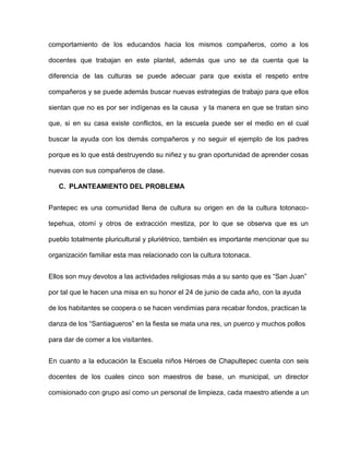 comportamiento de los educandos hacia los mismos compañeros, como a los

docentes que trabajan en este plantel, además que uno se da cuenta que la

diferencia de las culturas se puede adecuar para que exista el respeto entre

compañeros y se puede además buscar nuevas estrategias de trabajo para que ellos

sientan que no es por ser indígenas es la causa y la manera en que se tratan sino

que, si en su casa existe conflictos, en la escuela puede ser el medio en el cual

buscar la ayuda con los demás compañeros y no seguir el ejemplo de los padres

porque es lo que está destruyendo su niñez y su gran oportunidad de aprender cosas

nuevas con sus compañeros de clase.

   C. PLANTEAMIENTO DEL PROBLEMA


Pantepec es una comunidad llena de cultura su origen en de la cultura totonaco-

tepehua, otomí y otros de extracción mestiza, por lo que se observa que es un

pueblo totalmente pluricultural y pluriétnico, también es importante mencionar que su

organización familiar esta mas relacionado con la cultura totonaca.


Ellos son muy devotos a las actividades religiosas más a su santo que es “San Juan”

por tal que le hacen una misa en su honor el 24 de junio de cada año, con la ayuda

de los habitantes se coopera o se hacen vendimias para recabar fondos, practican la

danza de los “Santiagueros” en la fiesta se mata una res, un puerco y muchos pollos

para dar de comer a los visitantes.


En cuanto a la educación la Escuela niños Héroes de Chapultepec cuenta con seis

docentes de los cuales cinco son maestros de base, un municipal, un director

comisionado con grupo así como un personal de limpieza, cada maestro atiende a un
 