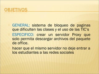    GENERAL: sistema de bloqueo de paginas
    que dificulten las clases y el uso de las TIC’s
   ESPECIFICO: crear un servidor Proxy que
    solo permita descargar archivos del paquete
    de office.
   hacer que el mismo servidor no deje entrar a
    los estudiantes a las redes sociales
 