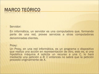    Servidor:
    En informática, un servidor es una computadora que, formando
    parte de una red, provee servicios a otras computadoras
    denominadas clientes.

   Proxy:
    Un Proxy, en una red informática, es un programa o dispositivo
    que realiza una acción en representación de otro, esto es, si una
    hipotética máquina A solicita un recurso a una C, lo hará
    mediante una petición a B; C entonces no sabrá que la petición
    procedió originalmente de A.
 