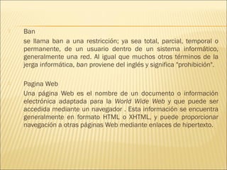    Ban
    se llama ban a una restricción; ya sea total, parcial, temporal o
    permanente, de un usuario dentro de un sistema informático,
    generalmente una red. Al igual que muchos otros términos de la
    jerga informática, ban proviene del inglés y significa "prohibición".

   Pagina Web
    Una página Web es el nombre de un documento o información
    electrónica adaptada para la World Wide Web y que puede ser
    accedida mediante un navegador . Esta información se encuentra
    generalmente en formato HTML o XHTML, y puede proporcionar
    navegación a otras páginas Web mediante enlaces de hipertexto.
 