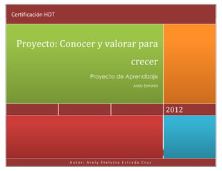 Proyecto: Conocer y valorar para crecer                                             2012
 Certificación HDT



   Proyecto: Conocer y valorar para
                                                        crecer
                                          Proyecto de Aprendizaje
                                                         Arely Estrada




                                                                         2012




                                  Autor: Arely Etelvina Estrada Cruz     Página 0

                              Autor: Arely Etelvina Estrada Cruz
 