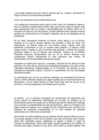 y se ponga esfuerzo por leer todo lo deprisa que se pueda y asimilando el
mayor número de conocimientos posibles.

Como nos menciona el autor Harool Boom que:

“uno puede leer meramente para pasar el rato o leer con manifiesta urgencia,
pero en definitiva siempre leerá contra reloj, entre otras cosas la lectura sirve
para prepararnos para el cambio y lamentablemente el cambio ultimo es el
universal, el modo en que hoy leemos, cuando estamos solos nosotros mismos
guarda una continuidad con el pasado cualquiera sea la vía adoptada en las
academias”.

Es de mera importancia fomentar la lectura crítica aplica a la no ficción,
escritura en la cual el escritor plantea una posición o trata de hacer una
aseveración. La lectura crítica es una lectura activa. Implica más que
solamente comprender lo que un escritor está diciendo. La lectura crítica
implica dudar y evaluar lo que el escritor está diciendo, y formar sus propias
opiniones sobre lo que el escritor está diciendo. Lectura en el Sistema
Educativo Nacional, promoviendo que en él se formen lectores cuya
comprensión lectora corresponda al nivel educativo que cursan, en
coordinación con las autoridades educativas locales.

Garantizar la distribución oportuna, completa y eficiente de los libros de texto
gratuitos, así como de los acervos para bibliotecas escolares y de aula y otros
materiales educativos indispensables en la formación de lectores en las
escuelas de educación básica y normal, en coordinación con las autoridades
educativas locales

La importancia aquí es que los alumnos retengan una capacidad de formarse
juicios y emitir pociones propias que sigan leyendo por su cuenta.la lectura se
desmorona, y en el mismo tiempo se hace trizas todo esto es inmune a los
lamentos y no hay programas y promesas que lo rompen.




La lectura... es un proceso emergente de construcción de significado que
ocurre cuando la información topicalizada por el texto se sintetiza con el
conocimiento previo como parte de un proceso general de interacción mediada
con el mundo. La especificidad de esta aproximación...está en el énfasis en el
papel social del maestro en el arreglo de las condiciones que coordinan los
sistemas de mediación preexistentes en un solo sistema de actividad
subordinado a la meta de la comprensión.

De acuerdo con este problema que se presenta vemos que tan difícil es que un
niño pueda adoptar el amor por la lectura, creo que al principio será un poco
difícil pero echándole ganas, trabajando en equipo y dando lo mejor de
nosotros lo lograremos, ahora para poder lograrlo pondremos en práctica el
karaoke este juego consiste en que ellos como alumnos cantes leyendo una
 