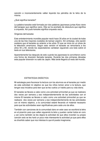canción e inconscientemente vallan leyendo los párrafos de la letra de la
misma.

¿Qué significa karaoke?

La palabra karaoke está formada por dos palabras japonesas juntas Kara viene
del karappo que significa vacio. Oke se ha acortado de okesutura que significa
a orquesta. Así pues karaoke significa orquesta vacía.

Orígenes del karaoke

Este entretenimiento increíble popular nació hace 30 años en la ciudad de kobe
una de las tres mayores ciudades de kansai (Japón). Sin embargo, otra opción
sostiene que el karaoke es anterior a los años 70 que se inicio en un show de
la televisión americana. Según esta versión el karaoke se remontaría a los
años 50 y 60, donde los espectadores cantaban siguiendo una bola sobre el
texto en sus televisores.

Aparentemente fue después de esto cuando los japoneses lo convirtieron como
una forma de diversión llamada karaoke. Durante las dos primeras décadas
esta popular diversión no salió de Japón. Más tarde llegaría al resto del mundo.




           ESTRATEGIA DIDÁCTICA

Mi estrategia para favorecer la lectura con los alumnos es el karaoke por medio
de esta actividad mi objetivo es que los niños tomen amor a la lectura, que
tengan esa iniciativa para leer que se les vuelva un habito para su vida diaria.

El karaoke se llevara a cabo como una actividad primordial ya que se realizara
dos veces por semana y eso independientemente de las actividades con el
misma El karaoke se llevara a cabo como una actividad primordial ya que se
realizara dos veces por semana y eso independientemente de las actividades
con el mismo objetivo, a la comunidad estaré llevando el material necesario
para que las actividades sean significativas para cada uno de ellos.

También con canciones de la comunidad claro en este caso se escribirá la letra
en el pizarrón para que vallan siguiendo la letra y puedan cantar todos en coro
y así como también se les dejara la actividad de que ellos inventen su propia
canción esto se les hará un poco más interesante la actividad ya que para ellos
es divertido saber que nos interesa lo que él puede imaginarse.
 