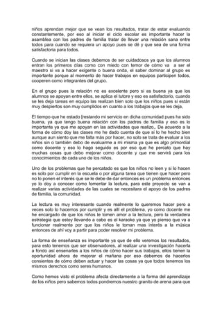 niños aprendan mejor que se vean los resultados, tratar de estar evaluando
constantemente, por eso al iniciar el ciclo escolar es importante hacer la
asamblea con los padres de familia tratar de llevar una relación sana entre
todos para cuando se requiera un apoyo pues se dé y que sea de una forma
satisfactoria para todos.

Cuando se inician las clases debemos de ser cuidadosos ya que los alumnos
entran los primeros días como con miedo con temor de cómo va a ser el
maestro si va a hacer exigente o buena onda, el saber dominar al grupo es
importante porque al momento de hacer trabajos en equipos participen todos,
cooperen como integrantes del grupo.

En el grupo pues la relación no es excelente pero si es buena ya que los
alumnos se apoyan entre ellos, se aplica el tutore y eso es satisfactorio, cuando
se les deja tareas en equipo las realizan bien solo que los niños pues si están
muy despiertos son muy cumplidos en cuanto a los trabajos que se les deja,

El tiempo que he estado [restando mi servicio en dicha comunidad pues ha sido
buena, ya que tengo buena relación con los padres de familia y eso es lo
importante ya que me apoyan en las actividades que realizo,. De acuerdo a la
forma de cómo doy las clases me he dado cuenta de que si lo he hecho bien
aunque aun siento que me falta más por hacer, no solo se trata de evaluar a los
niños sin o también debo de evaluarme a mi misma ya que es algo primordial
como docente y eso lo hago seguido es por eso que he percato que hay
muchas cosas que debo mejorar como docente y que me servirá para los
conocimientos de cada uno de los niños.

Uno de los problemas que he percatado es que los niños no leen y si lo hacen
es solo por cumplir en la escuela o por alguna tarea que tienen que hacer pero
no lo ponen el interés que se le debe de dar entonces es un problema entonces
yo lo doy a conocer como fomentar la lectura, para este proyecto se van a
realizar varias actividades de las cuales se necesitara el apoyo de los padres
de familia, la comunidad.

La lectura es muy interesante cuando realmente lo queremos hacer pero a
veces solo lo hacemos por cumplir y es allí el problema, yo como docente me
he encargado de que los niños le tomen amor a la lectura, pero la verdadera
estrategia que estoy llevando a cabo es el karaoke ya que yo pienso que va a
funcionar realmente por que los niños le toman mas interés a la música
entonces de ahí voy a partir para poder resolver mi problema.

La forma de enseñanza es importante ya que de ello veremos los resultados,
para esto tenemos que ser observadores, al realizar una investigación hacerla
a fondo así ensenarles a los niños de cómo hacer sus trabajos, ellos tienen la
oportunidad ahora de mejorar el mañana por eso debemos de hacerlos
consientes de cómo deben actuar y hacer las cosas ya que todos tenemos los
mismos derechos como seres humanos.

Como hemos visto el problema afecta directamente a la forma del aprendizaje
de los niños pero sabemos todos pondremos nuestro granito de arena para que
 