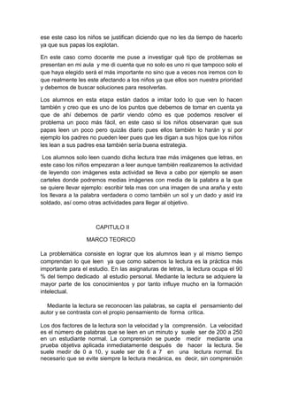 ese este caso los niños se justifican diciendo que no les da tiempo de hacerlo
ya que sus papas los explotan.

En este caso como docente me puse a investigar qué tipo de problemas se
presentan en mi aula y me di cuenta que no solo es uno ni que tampoco solo el
que haya elegido será el más importante no sino que a veces nos iremos con lo
que realmente les este afectando a los niños ya que ellos son nuestra prioridad
y debemos de buscar soluciones para resolverlas.

Los alumnos en esta etapa están dados a imitar todo lo que ven lo hacen
también y creo que es uno de los puntos que debemos de tomar en cuenta ya
que de ahí debemos de partir viendo cómo es que podemos resolver el
problema un poco más fácil, en este caso si los niños observaran que sus
papas leen un poco pero quizás diario pues ellos también lo harán y si por
ejemplo los padres no pueden leer pues que les digan a sus hijos que los niños
les lean a sus padres esa también sería buena estrategia.

 Los alumnos solo leen cuando dicha lectura trae más imágenes que letras, en
este caso los niños empezaran a leer aunque también realizaremos la actividad
de leyendo con imágenes esta actividad se lleva a cabo por ejemplo se asen
carteles donde podremos medias imágenes con media de la palabra a la que
se quiere llevar ejemplo: escribir tela mas con una imagen de una araña y esto
los llevara a la palabra verdadera o como también un sol y un dado y asid ira
soldado, así como otras actividades para llegar al objetivo.



                     CAPITULO II

                  MARCO TEORICO

La problemática consiste en lograr que los alumnos lean y al mismo tiempo
comprendan lo que leen ya que como sabemos la lectura es la práctica más
importante para el estudio. En las asignaturas de letras, la lectura ocupa el 90
% del tiempo dedicado al estudio personal. Mediante la lectura se adquiere la
mayor parte de los conocimientos y por tanto influye mucho en la formación
intelectual.

  Mediante la lectura se reconocen las palabras, se capta el pensamiento del
autor y se contrasta con el propio pensamiento de forma crítica.

Los dos factores de la lectura son la velocidad y la comprensión. La velocidad
es el número de palabras que se leen en un minuto y suele ser de 200 a 250
en un estudiante normal. La comprensión se puede medir mediante una
prueba objetiva aplicada inmediatamente después de hacer la lectura. Se
suele medir de 0 a 10, y suele ser de 6 a 7 en una lectura normal. Es
necesario que se evite siempre la lectura mecánica, es decir, sin comprensión
 