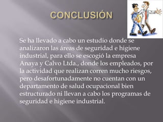 Se ha llevado a cabo un estudio donde se
analizaron las áreas de seguridad e higiene
industrial, para ello se escogió la empresa
Anaya y Calvo Ltda., donde los empleados, por
la actividad que realizan corren mucho riesgos,
pero desafortunadamente no cuentan con un
departamento de salud ocupacional bien
estructurado ni llevan a cabo los programas de
seguridad e higiene industrial.
 