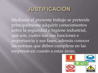Mediante el presente trabajo se pretende
principalmente adquirir conocimientos
sobre la seguridad e higiene industrial,
qué son, cuáles son sus funciones e
importancia y sus fases, además conocer
las normas que deben cumplirse en las
empresas en cuanto a estas áreas.
 