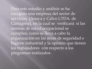 Para este estudio y análisis se ha
escogido una empresa del sector de
servicios (Anaya y Calvo LTDA. de
Cartagena), en la cual se verificará si las
normas de salud ocupacional se
cumplen, como se lleva a cabo la
organización en las áreas de seguridad e
higiene industrial y la opinión que tienen
los trabajadores con respecto a los
programas realizados.
 