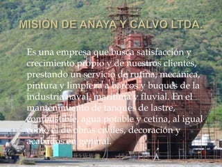 Es una empresa que busca satisfacción y
crecimiento propio y de nuestros clientes,
prestando un servicio de rutina, mecánica,
pintura y limpieza a barcos y buques de la
industria naval, marítima y fluvial. En el
mantenimiento de tanques de lastre,
combustible, agua potable y cetina, al igual
como el de obras civiles, decoración y
acabados en general.
 
