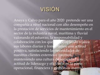 Anaya y Calvo para el año 2020 pretende ser una
compañía a nivel nacional con alto desempeño en
la prestación de servicios de mantenimiento en el
sector de la industria naval, marítima y fluvial
valorando el esfuerzo, la responsabilidad y
colaboración con los que cada empleado realiza
sus labores diarias y fomentamos una actitud
positiva, satisfaciendo las necesidades de
nuestros clientes externos e internos,
manteniendo una cultura de seguridad con
actitud de liderazgo y eficiencia en la parte
operacional, financiera y gestión de marcado.
 