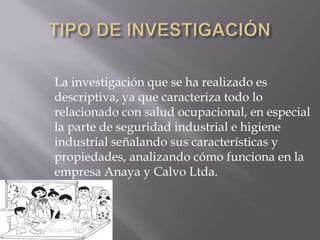 La investigación que se ha realizado es
descriptiva, ya que caracteriza todo lo
relacionado con salud ocupacional, en especial
la parte de seguridad industrial e higiene
industrial señalando sus características y
propiedades, analizando cómo funciona en la
empresa Anaya y Calvo Ltda.
 