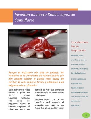 Inventan un nuevo Robot, capaz de
      Camuflarse




                                                           La naturaleza
                                                           fue su
                                                           inspiración
                                                           El modelo de los

                                                           científicos se basó en

                                                           criaturas como los

                                                           calamares, los pulpos y

Aunque el dispositivo aún está en pañales, los             las estrellas de mar.
científicos de la Universidad de Harvard parece que
han logrado diseñar el primer robot capaz de               ¡¡Los investigadores
cambiar de color según el terreno y adaptarse a las        tomaron como
exigencias de su alrededor.
                                                           referencia a estos
Este asombroso robot     estrella de mar que bombean
creado a partir de       el color según las necesidades    animales ya que tienen
silicón,        puede    del entorno.
                                                           una gran capacidad de
funcionar     mediante
                         Stephen Morin, uno de los
una       serie    de                                      controlar su
                         científicos que forma parte del
pequeños tubos o
                         proyecto, cree que en un          apariencia!!
canales acoplados al
                         futuro los robots podrían tener
robot en forma de

                                                                                8
 