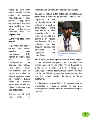 capas de color con          microcanales comienzan a llenarse de líquidos
varios canales que se
                            Ya que los robots están listos, los investigadores
activen de manera
                            comienzan a llenarlos de líquidos. Esto les da la
independiente y que
                            capacidad    a    los
tendrán la capacidad
                            robots de imitar el
de usar este sistema
                            entorno en el cual se
para decirles a otros
                            encuentran.     Pero
robots y a los seres
                            esto no es lo más
humanos     cual   es
                            impresionante,      lo
su posición.
                            mejor es cuando les
¿Como se crea este          ponen a los robots
robot?                      los líquidos fríos o
                            calientes   en    los
Al principio, las capas
                            canales, porque así
de color son moldes
                            adquieren           la
creados              con
                            capacidad          de  9: Stehpen Moris, Investigador de
impresoras           3D,                           Hardvard
                            camuflarse.
cuando el molde está
listo,                los   En un futuro, el investigador Stephen Morin, espera
investigadores         lo   probar sistemas un poco más completos que
rellenan con silicón        tengan más capas de color con la finalidad de
para     poder     crear    tener mayor control sobre los colores y el
microcanales, que a         camuflaje. También espera crear nuevos sistemas
su vez se vuelven a         que tengan válvulas y otras funciones que permitan
rellenar con otra capa      que los robots puedan funcionar de forma
de     silicón.    Estas    autónoma.
capas      se    pueden
                            Los beneficios de un robot como este parecen ser
poner encima de los
                            excelentes, se pueden utilizar ya sea para
robots o incorporarse
                            investigar vida salvaje más de cerca o incluso para
a su estructura.
                            rescate.
Una vez que el robot
está    listo,   los




                                                                                       9
 