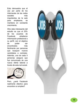 Esto demuestra que el
uso por parte de los
internautas de las redes
sociales             más
importantes de la web
para    emplearse,    se
mantiene en constante
crecimiento.

Otro dato interesante del
estudio es que el 25%
de los usuarios de
Facebook        añadieron
información profesional a
su perfil, con el objetivo
de        poder        ser
encontrados          más
fácilmente por personas
que busquen nuevos
candidatos a contratar.
Además, una de cada 5
personas asegura que
fue comunicado de una
nueva oferta laboral a
través de esta red social.




Pero, ¿será Facebook
realmente efectivo para
encontrar un empleo?




                             14
 