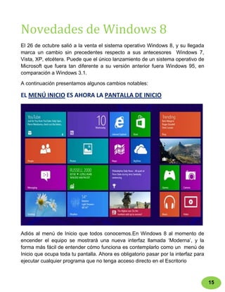Novedades de Windows 8
El 26 de octubre salió a la venta el sistema operativo Windows 8, y su llegada
marca un cambio sin precedentes respecto a sus antecesores Windows 7,
Vista, XP, etcétera. Puede que el único lanzamiento de un sistema operativo de
Microsoft que fuera tan diferente a su versión anterior fuera Windows 95, en
comparación a Windows 3.1.

A continuación presentamos algunos cambios notables:

EL MENÚ INICIO ES AHORA LA PANTALLA DE INICIO




Adiós al menú de Inicio que todos conocemos.En Windows 8 al momento de
encender el equipo se mostrará una nueva interfaz llamada „Moderna‟, y la
forma más fácil de entender cómo funciona es contemplarlo como un menú de
Inicio que ocupa toda tu pantalla. Ahora es obligatorio pasar por la interfaz para
ejecutar cualquier programa que no tenga acceso directo en el Escritorio



                                                                                     15
 