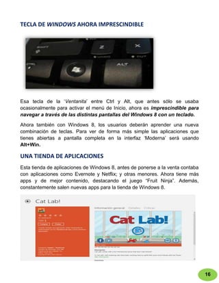 TECLA DE WINDOWS AHORA IMPRESCINDIBLE




Esa tecla de la „Ventanita‟ entre Ctrl y Alt, que antes sólo se usaba
ocasionalmente para activar el menú de Inicio, ahora es imprescindible para
navegar a través de las distintas pantallas del Windows 8 con un teclado.

Ahora también con Windows 8, los usuarios deberán aprender una nueva
combinación de teclas. Para ver de forma más simple las aplicaciones que
tienes abiertas a pantalla completa en la interfaz „Moderna‟ será usando
Alt+Win.

UNA TIENDA DE APLICACIONES
Esta tienda de aplicaciones de Windows 8, antes de ponerse a la venta contaba
con aplicaciones como Evernote y Netflix; y otras menores. Ahora tiene más
apps y de mejor contenido, destacando el juego “Fruit Ninja”. Además,
constantemente salen nuevas apps para la tienda de Windows 8.




                                                                                16
 