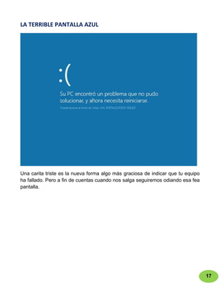 LA TERRIBLE PANTALLA AZUL




Una carita triste es la nueva forma algo más graciosa de indicar que tu equipo
ha fallado. Pero a fin de cuentas cuando nos salga seguiremos odiando esa fea
pantalla.




                                                                                 17
 