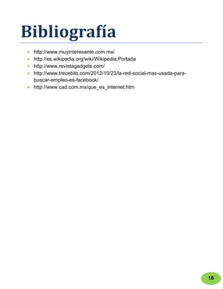 Bibliografía
 http://www.muyinteresante.com.mx/
 http://es.wikipedia.org/wiki/Wikipedia:Portada
 http://www.revistagadgets.com/
 http://www.trecebits.com/2012/10/23/la-red-social-mas-usada-para-
 buscar-empleo-es-facebook/
 http://www.cad.com.mx/que_es_internet.htm




                                                                     18
 