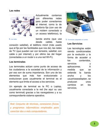 Las redes

                           Actualmente contamos
                           con diferentes redes
                           para poder conectarnos
                           al internet, como la de
                           telefonía fija (con uso de
                           un módem conectado a
                           un acceso telefónico), la

4.- Las redes                banda ancha (que usa        3.- Terminales adaptables al cambio
                             desde    cables     hasta
                                                           Los Servicios
conexión satelital), el teléfono móvil (más usado
que el fijo por las facilidades que nos da), las redes     Las tecnologías están
de TV (que pueden ser con terrestre, satelital, con        siendo condicionadas
cable o por internet) y por último las del hogar           por la evolución y la
(conectadas a un router o a una red WI-Fi).                forma de acceder a
                                                           los        contenidos,
Los terminales
                                                           servicios            y
Los terminales actúan como punto de acceso de              aplicaciones.        A
los ciudadanos a la sociedad de la información y           medida      que     se
por eso son de suma importancia. Son uno de los            extiende la banda
elementos que más han evolucionado y                       ancha       y      los
evolucionan pues usualmente el terminal es el              usuariosseadaptan, se
elemento que limita el acceso a los servicios.             producen         unos
                                                           cambios      en    los
Un ejemplo de terminal es la PC o Laptop,
                                                           servicios.
usualmente conectada a la red (he aquí su uso
como terminal) gracias a los navegadores y a su
correspondiente sistema operativo.


  Red: Conjunto de técnicas, conexiones físicas
  y programas informáticos empleados para
  conectar dos o más computadoras.



                                                                                               3
 