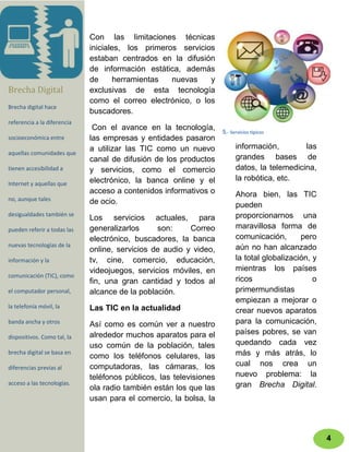 Con las limitaciones técnicas
                             iniciales, los primeros servicios
                             estaban centrados en la difusión
                             de información estática, además
                             de      herramientas  nuevas    y
Brecha Digital               exclusivas de esta tecnología
                             como el correo electrónico, o los
Brecha digital hace
                             buscadores.
referencia a la diferencia
                              Con el avance en la tecnología, 5.- Servicios típicos
socioeconómica entre         las empresas y entidades pasaron
                             a utilizar las TIC como un nuevo       información,        las
aquellas comunidades que
                             canal de difusión de los productos     grandes bases de
tienen accesibilidad a       y servicios, como el comercio          datos, la telemedicina,
                             electrónico, la banca online y el      la robótica, etc.
Internet y aquellas que
                             acceso a contenidos informativos o     Ahora bien, las TIC
no, aunque tales             de ocio.                               pueden
desigualdades también se                                            proporcionarnos una
                             Los servicios actuales, para
pueden referir a todas las   generalizarlos     son:     Correo     maravillosa forma de
                             electrónico, buscadores, la banca      comunicación,       pero
nuevas tecnologías de la                                            aún no han alcanzado
                             online, servicios de audio y video,
información y la             tv, cine, comercio, educación,         la total globalización, y
                             videojuegos, servicios móviles, en     mientras los países
comunicación (TIC), como
                             fin, una gran cantidad y todos al      ricos                   o
el computador personal,      alcance de la población.               primermundistas
                                                                    empiezan a mejorar o
la telefonía móvil, la       Las TIC en la actualidad               crear nuevos aparatos
banda ancha y otros          Así como es común ver a nuestro        para la comunicación,
                             alrededor muchos aparatos para el      países pobres, se van
dispositivos. Como tal, la
                             uso común de la población, tales       quedando cada vez
brecha digital se basa en                                           más y más atrás, lo
                             como los teléfonos celulares, las
diferencias previas al       computadoras, las cámaras, los         cual nos crea un
                             teléfonos públicos, las televisiones   nuevo problema: la
acceso a las tecnologías.                                           gran Brecha Digital.
                             ola radio también están los que las
                             usan para el comercio, la bolsa, la



                                                                                                4
 